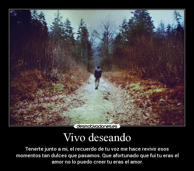Vivo deseando - Tenerte junto a mi, el recuerdo de tu voz me hace revivir esos
momentos tan dulces que pasamos. Que afortunado que fui tu eras el
amor no lo puedo creer tu eras el amor.