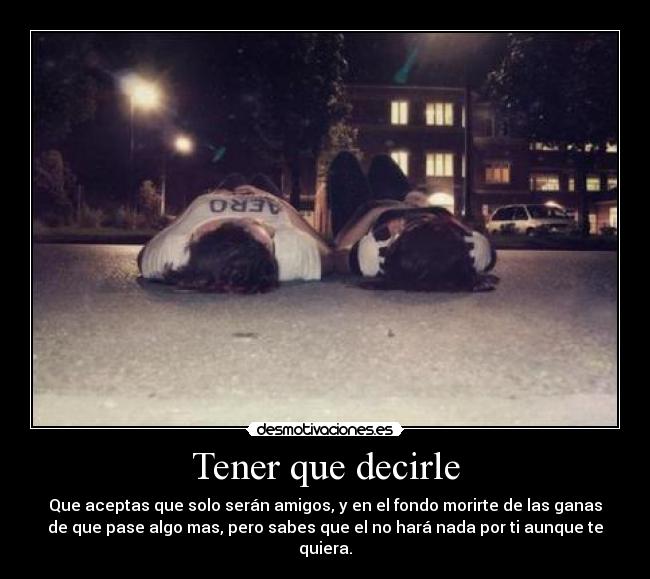 Tener que decirle - Que aceptas que solo serán amigos, y en el fondo morirte de las ganas
de que pase algo mas, pero sabes que el no hará nada por ti aunque te
quiera.