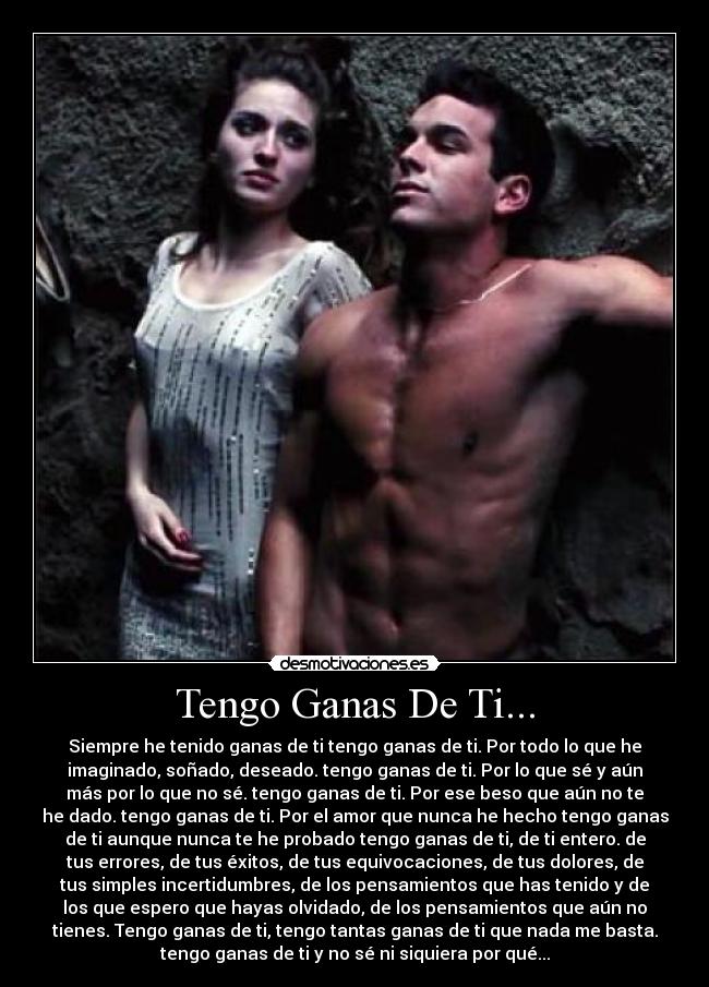 Tengo Ganas De Ti... - Siempre he tenido ganas de ti tengo ganas de ti. Por todo lo que he
imaginado, soñado, deseado. tengo ganas de ti. Por lo que sé y aún
más por lo que no sé. tengo ganas de ti. Por ese beso que aún no te
he dado. tengo ganas de ti. Por el amor que nunca he hecho tengo ganas
de ti aunque nunca te he probado tengo ganas de ti, de ti entero. de
tus errores, de tus éxitos, de tus equivocaciones, de tus dolores, de
tus simples incertidumbres, de los pensamientos que has tenido y de
los que espero que hayas olvidado, de los pensamientos que aún no
tienes. Tengo ganas de ti, tengo tantas ganas de ti que nada me basta.
tengo ganas de ti y no sé ni siquiera por qué...