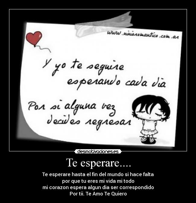Te esperare.... - Te esperare hasta el fin del mundo si hace falta
por que tu eres mi vida mi todo
mi corazon espera algun dia ser correspondido
Por tii. Te Amo Te Quiero