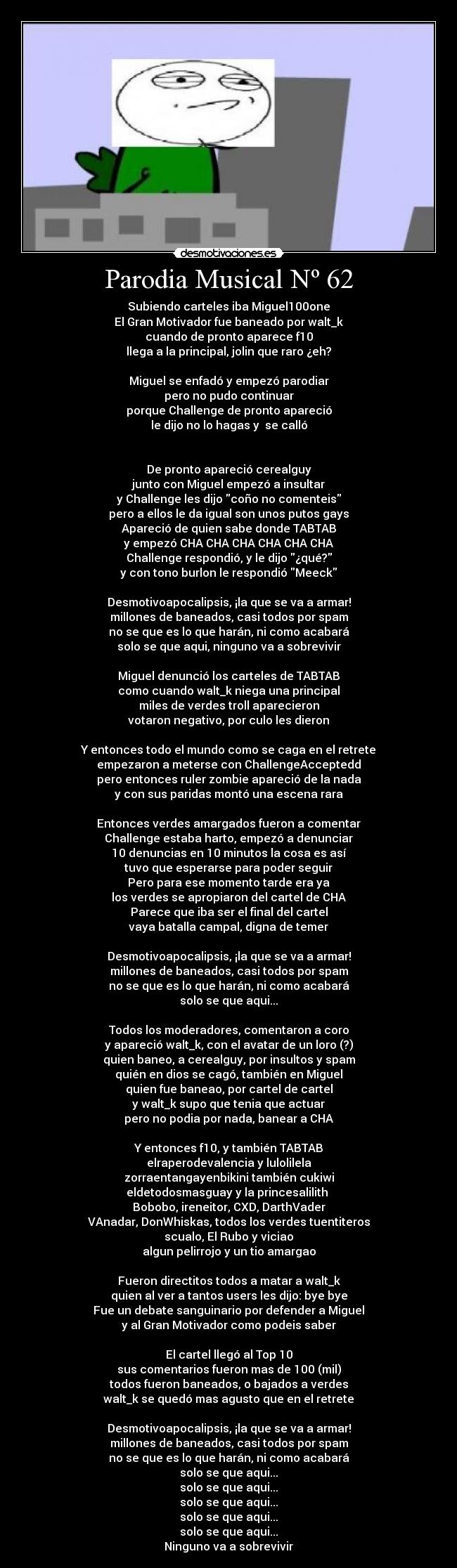 Parodia Musical Nº 62 - Subiendo carteles iba Miguel100one
El Gran Motivador fue baneado por walt_k
cuando de pronto aparece f10
llega a la principal, jolin que raro ¿eh?
Miguel se enfadó y empezó parodiar
pero no pudo continuar
porque Challenge de pronto apareció
le dijo no lo hagas y se calló
De pronto apareció cerealguy
junto con Miguel empezó a insultar
y Challenge les dijo coño no comenteis
pero a ellos le da igual son unos putos gays
Apareció de quien sabe donde TABTAB
y empezó CHA CHA CHA CHA CHA CHA
Challenge respondió, y le dijo ¿qué?
y con tono burlon le respondió Meeck
Desmotivoapocalipsis, ¡la que se va a armar!
millones de baneados, casi todos por spam
no se que es lo que harán, ni como acabará
solo se que aqui, ninguno va a sobrevivir
Miguel denunció los carteles de TABTAB
como cuando walt_k niega una principal
miles de verdes troll aparecieron
votaron negativo, por culo les dieron
Y entonces todo el mundo como se caga en el retrete
empezaron a meterse con ChallengeAcceptedd
pero entonces ruler zombie apareció de la nada
y con sus paridas montó una escena rara
Entonces verdes amargados fueron a comentar
Challenge estaba harto, empezó a denunciar
10 denuncias en 10 minutos la cosa es así
tuvo que esperarse para poder seguir
Pero para ese momento tarde era ya
los verdes se apropiaron del cartel de CHA
Parece que iba ser el final del cartel
vaya batalla campal, digna de temer
Desmotivoapocalipsis, ¡la que se va a armar!
millones de baneados, casi todos por spam
no se que es lo que harán, ni como acabará
solo se que aqui...
Todos los moderadores, comentaron a coro
y apareció walt_k, con el avatar de un loro (?)
quien baneo, a cerealguy, por insultos y spam
quién en dios se cagó, también en Miguel
quien fue baneao, por cartel de cartel
y walt_k supo que tenia que actuar
pero no podia por nada, banear a CHA
Y entonces f10, y también TABTAB
elraperodevalencia y lulolilela
zorraentangayenbikini también cukiwi
eldetodosmasguay y la princesalilith ♥
Bobobo, ireneitor, CXD, DarthVader
VAnadar, DonWhiskas, todos los verdes tuentiteros
scualo, El Rubo y viciao
algun pelirrojo y un tio amargao
Fueron directitos todos a matar a walt_k
quien al ver a tantos users les dijo: bye bye
Fue un debate sanguinario por defender a Miguel
y al Gran Motivador como podeis saber
El cartel llegó al Top 10
sus comentarios fueron mas de 100 (mil)
todos fueron baneados, o bajados a verdes
walt_k se quedó mas agusto que en el retrete
Desmotivoapocalipsis, ¡la que se va a armar!
millones de baneados, casi todos por spam
no se que es lo que harán, ni como acabará
solo se que aqui...
solo se que aqui...
solo se que aqui...
solo se que aqui...
solo se que aqui...
Ninguno va a sobrevivir