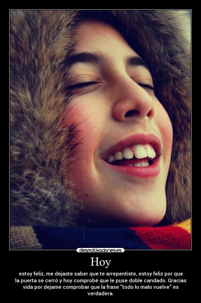 Hoy - estoy feliz, me dejaste saber que te arrepentiste, estoy feliz por que
la puerta se cerró y hoy comprobé que le puse doble candado. Gracias
vida por dejame comprobar que la frase todo lo malo vuelve es
verdadera.