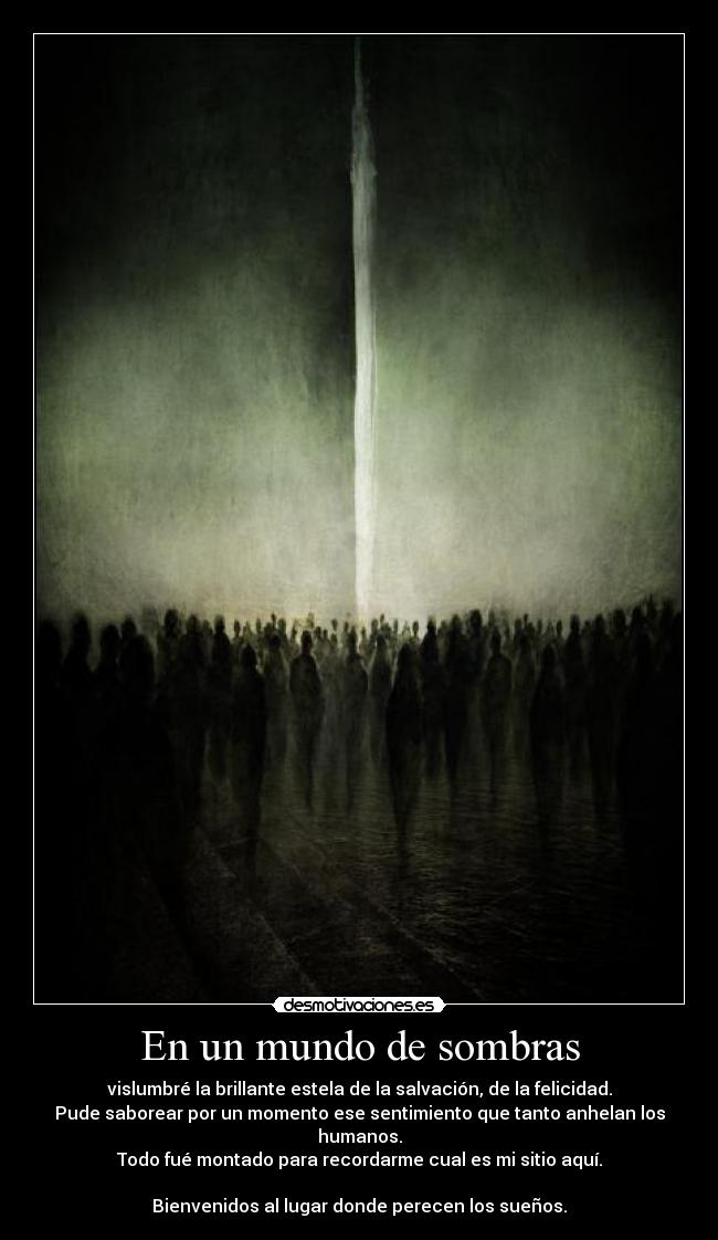 En un mundo de sombras - vislumbré la brillante estela de la salvación, de la felicidad.
Pude saborear por un momento ese sentimiento que tanto anhelan los humanos.
Todo fué montado para recordarme cual es mi sitio aquí.

Bienvenidos al lugar donde perecen los sueños.