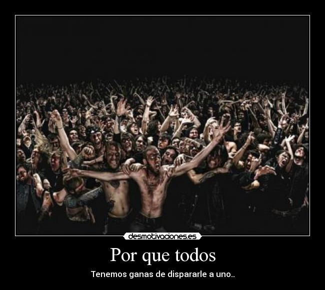 Por que todos - Tenemos ganas de dispararle a uno..