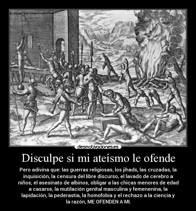 Disculpe si mi ateísmo le ofende - Pero adivina que: las guerras religiosas, los jihads, las cruzadas, la
inquisición, la censura del libre discurso, el lavado de cerebro a
niños, el asesinato de albinos, obligar a las chicas menores de edad
a casarse, la mutilación genital masculina y femenenina, la
lapidación, la pederastia, la homofobia y el rechazo a la ciencia y
la razón, ME OFENDEN A MI.