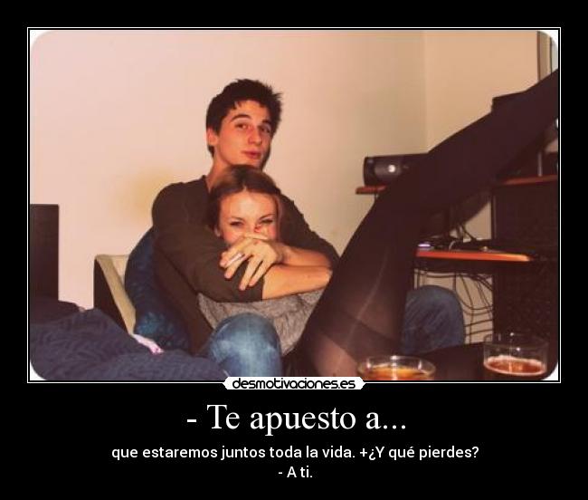 - Te apuesto a... - que estaremos juntos toda la vida. +¿Y qué pierdes?
- A ti.