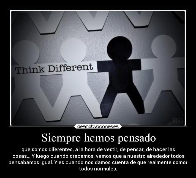 Siempre hemos pensado - que somos diferentes, a la hora de vestir, de pensar, de hacer las
cosas... Y luego cuando crecemos, vemos que a nuestro alrededor todos
pensabamos igual. Y es cuando nos damos cuenta de que realmente somos
todos normales.