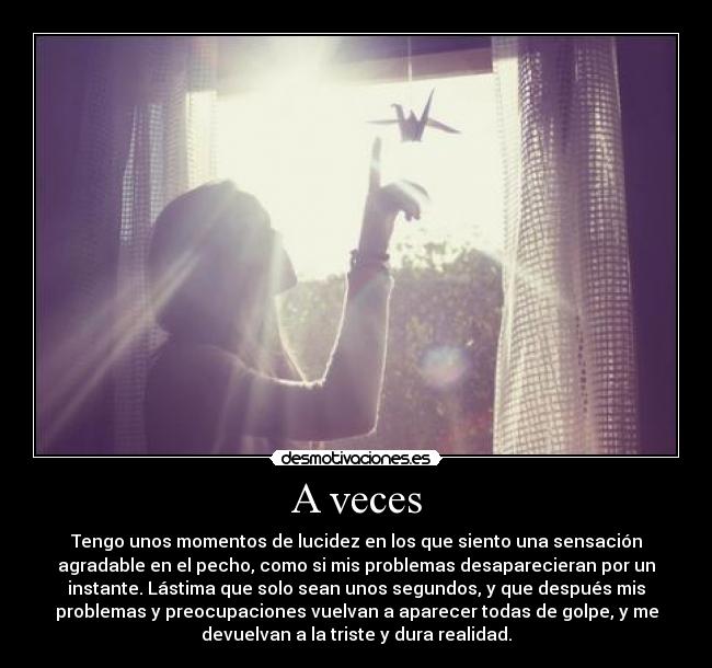 A veces - Tengo unos momentos de lucidez en los que siento una sensación
agradable en el pecho, como si mis problemas desaparecieran por un
instante. Lástima que solo sean unos segundos, y que después mis
problemas y preocupaciones vuelvan a aparecer todas de golpe, y me
devuelvan a la triste y dura realidad.