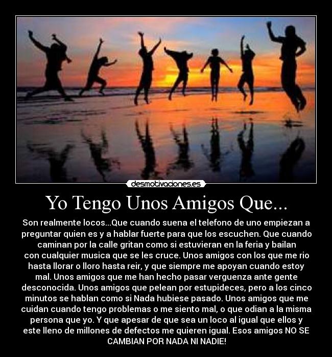 Yo Tengo Unos Amigos Que... - Son realmente locos...Que cuando suena el telefono de uno empiezan a
preguntar quien es y a hablar fuerte para que los escuchen. Que cuando
caminan por la calle gritan como si estuvieran en la feria y bailan
con cualquier musica que se les cruce. Unos amigos con los que me rio
hasta llorar o lloro hasta reir, y que siempre me apoyan cuando estoy
mal. Unos amigos que me han hecho pasar verguenza ante gente
desconocida. Unos amigos que pelean por estupideces, pero a los cinco
minutos se hablan como si Nada hubiese pasado. Unos amigos que me
cuidan cuando tengo problemas o me siento mal, o que odian a la misma
persona que yo. Y que apesar de que sea un loco al igual que ellos y
este lleno de millones de defectos me quieren igual. Esos amigos NO SE
CAMBIAN POR NADA NI NADIE!
