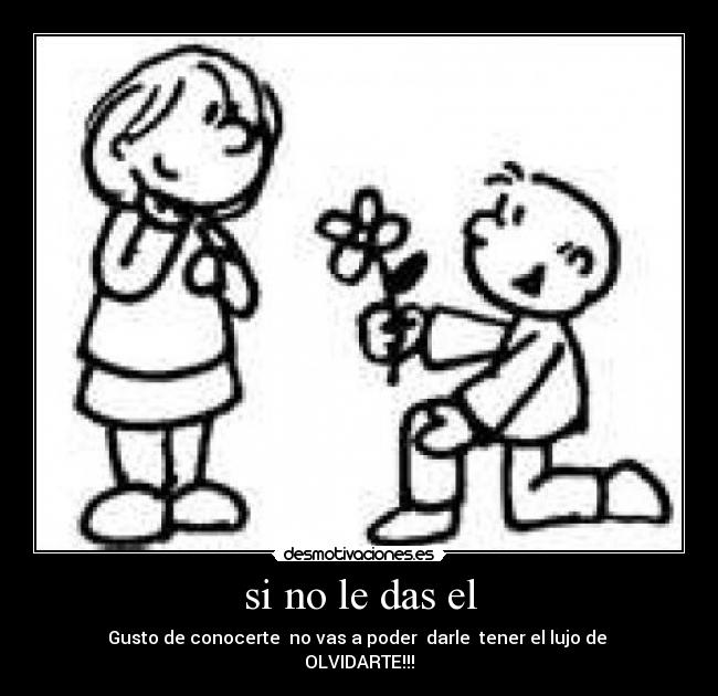 si no le das el - Gusto de conocerte  no vas a poder  darle  tener el lujo de 
OLVIDARTE!!!