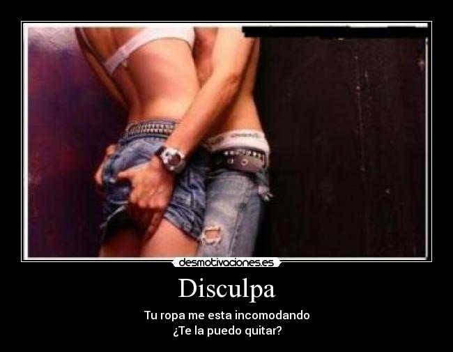 Disculpa - Tu ropa me esta incomodando
¿Te la puedo quitar?