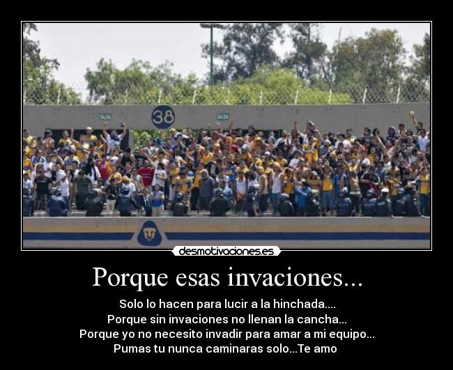 Porque esas invaciones... - Solo lo hacen para lucir a la hinchada....
Porque sin invaciones no llenan la cancha...
Porque yo no necesito invadir para amar a mi equipo...
Pumas tu nunca caminaras solo...Te amo