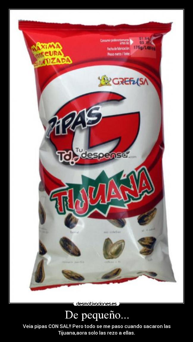 De pequeño... - Veia pipas CON SAL!! Pero todo se me paso cuando sacaron las
Tijuana,aora solo las rezo a ellas.