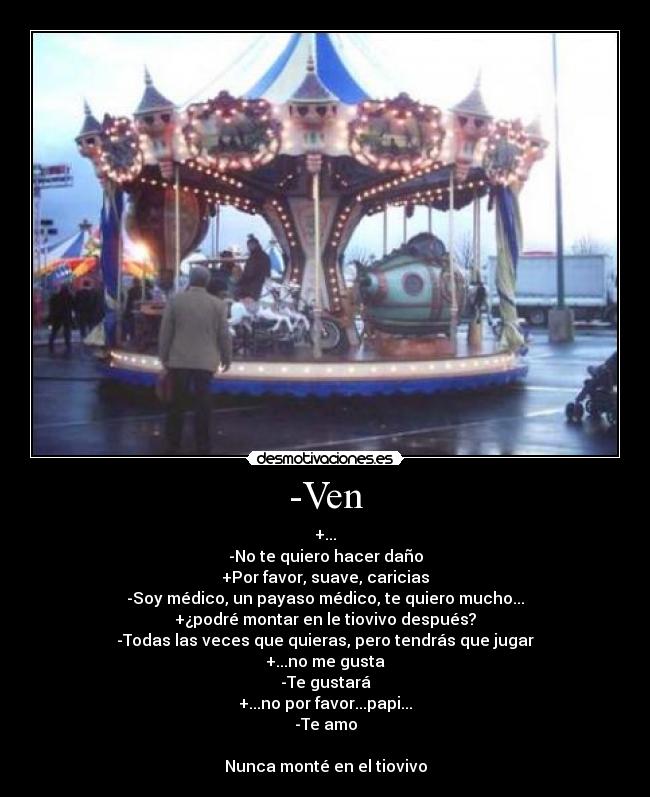 -Ven - +...
-No te quiero hacer daño
+Por favor, suave, caricias
-Soy médico, un payaso médico, te quiero mucho...
+¿podré montar en le tiovivo después?
-Todas las veces que quieras, pero tendrás que jugar
+...no me gusta
-Te gustará
+...no por favor...papi...
-Te amo
Nunca monté en el tiovivo