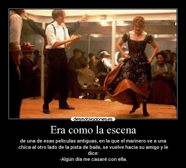 Era como la escena - de una de esas películas antiguas, en la que el marinero ve a una
chica al otro lado de la pista de baile, se vuelve hacia su amigo y le
dice:
-Algún día me casaré con ella.