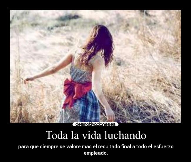 Toda la vida luchando - para que siempre se valore más el resultado final a todo el esfuerzo empleado.