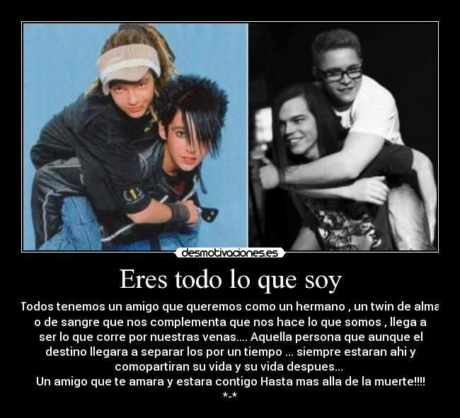 Eres todo lo que soy - Todos tenemos un amigo que queremos como un hermano , un twin de alma
o de sangre que nos complementa que nos hace lo que somos , llega a
ser lo que corre por nuestras venas.... Aquella persona que aunque el
destino llegara a separar los por un tiempo ... siempre estaran ahi y
comopartiran su vida y su vida despues...
Un amigo que te amara y estara contigo Hasta mas alla de la muerte!!!!
*-*