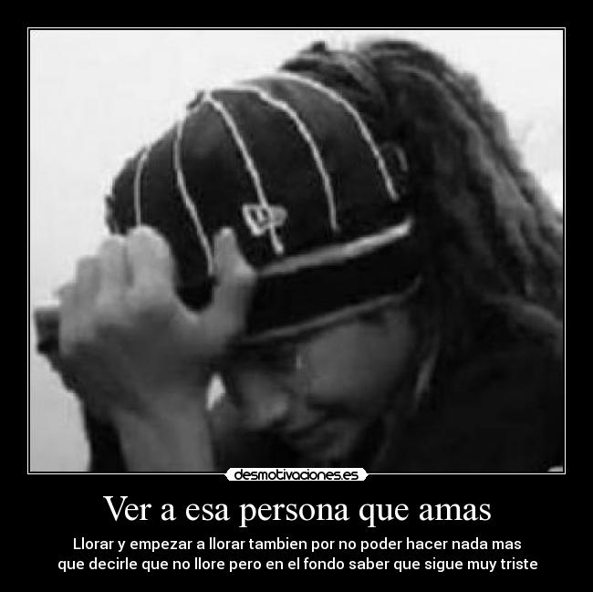 Ver a esa persona que amas - Llorar y empezar a llorar tambien por no poder hacer nada mas
que decirle que no llore pero en el fondo saber que sigue muy triste