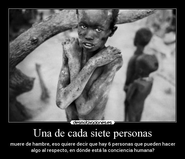 Una de cada siete personas - muere de hambre, eso quiere decir que hay 6 personas que pueden hacer
algo al respecto, en dónde está la conciencia humana?