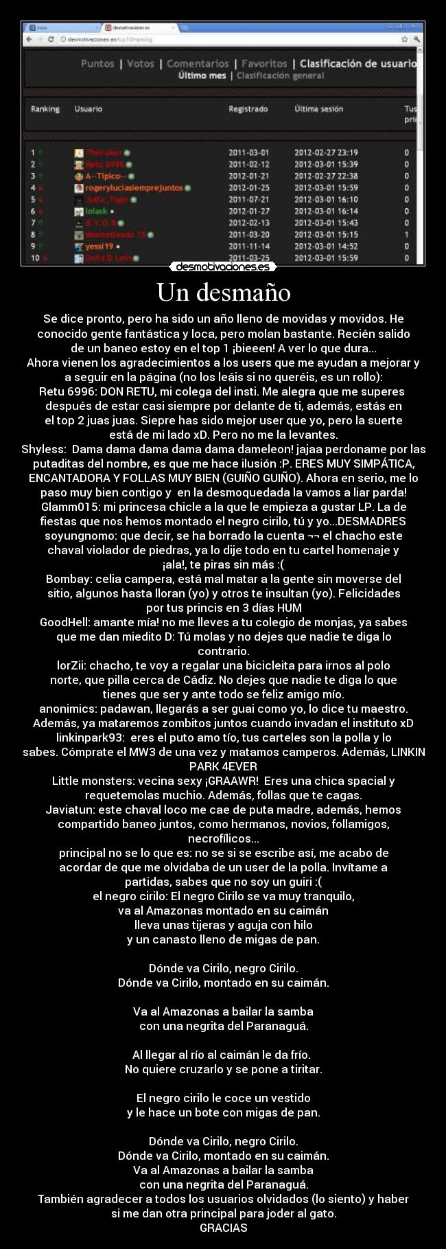 Un desmaño - Se dice pronto, pero ha sido un año lleno de movidas y movidos. He
conocido gente fantástica y loca, pero molan bastante. Recién salido
de un baneo estoy en el top 1 ¡bieeen! A ver lo que dura...
Ahora vienen los agradecimientos a los users que me ayudan a mejorar y
a seguir en la página (no los leáis si no queréis, es un rollo):
Retu 6996: DON RETU, mi colega del insti. Me alegra que me superes
después de estar casi siempre por delante de ti, además, estás en
el top 2 juas juas. Siepre has sido mejor user que yo, pero la suerte
está de mi lado xD. Pero no me la levantes.
Shyless: Dama dama dama dama dama dameleon! jajaa perdoname por las
putaditas del nombre, es que me hace ilusión :P. ERES MUY SIMPÁTICA,
ENCANTADORA Y FOLLAS MUY BIEN (GUIÑO GUIÑO). Ahora en serio, me lo
paso muy bien contigo y en la desmoquedada la vamos a liar parda!
Glamm015: mi princesa chicle a la que le empieza a gustar LP. La de
fiestas que nos hemos montado el negro cirilo, tú y yo...DESMADRES
soyungnomo: que decir, se ha borrado la cuenta ¬¬ el chacho este
chaval violador de piedras, ya lo dije todo en tu cartel homenaje y
¡ala!, te piras sin más :(
Bombay: celia campera, está mal matar a la gente sin moverse del
sitio, algunos hasta lloran (yo) y otros te insultan (yo). Felicidades
por tus princis en 3 días HUM
GoodHell: amante mía! no me lleves a tu colegio de monjas, ya sabes
que me dan miedito D: Tú molas y no dejes que nadie te diga lo
contrario.
lorZii: chacho, te voy a regalar una bicicleita para irnos al polo
norte, que pilla cerca de Cádiz. No dejes que nadie te diga lo que
tienes que ser y ante todo se feliz amigo mío.
anonimics: padawan, llegarás a ser guai como yo, lo dice tu maestro.
Además, ya mataremos zombitos juntos cuando invadan el instituto xD
linkinpark93: eres el puto amo tío, tus carteles son la polla y lo
sabes. Cómprate el MW3 de una vez y matamos camperos. Además, LINKIN
PARK 4EVER
Little monsters: vecina sexy ¡GRAAWR! Eres una chica spacial y
requetemolas muchio. Además, follas que te cagas.
Javiatun: este chaval loco me cae de puta madre, además, hemos
compartido baneo juntos, como hermanos, novios, follamigos,
necrofílicos...
principal no se lo que es: no se si se escribe así, me acabo de
acordar de que me olvidaba de un user de la polla. Invítame a
partidas, sabes que no soy un guiri :(
el negro cirilo: El negro Cirilo se va muy tranquilo,
va al Amazonas montado en su caimán
lleva unas tijeras y aguja con hilo
y un canasto lleno de migas de pan.
Dónde va Cirilo, negro Cirilo.
Dónde va Cirilo, montado en su caimán.
Va al Amazonas a bailar la samba
con una negrita del Paranaguá.
Al llegar al río al caimán le da frío.
No quiere cruzarlo y se pone a tiritar.
El negro cirilo le coce un vestido
y le hace un bote con migas de pan.
Dónde va Cirilo, negro Cirilo.
Dónde va Cirilo, montado en su caimán.
Va al Amazonas a bailar la samba
con una negrita del Paranaguá.
También agradecer a todos los usuarios olvidados (lo siento) y haber
si me dan otra principal para joder al gato.
GRACIAS