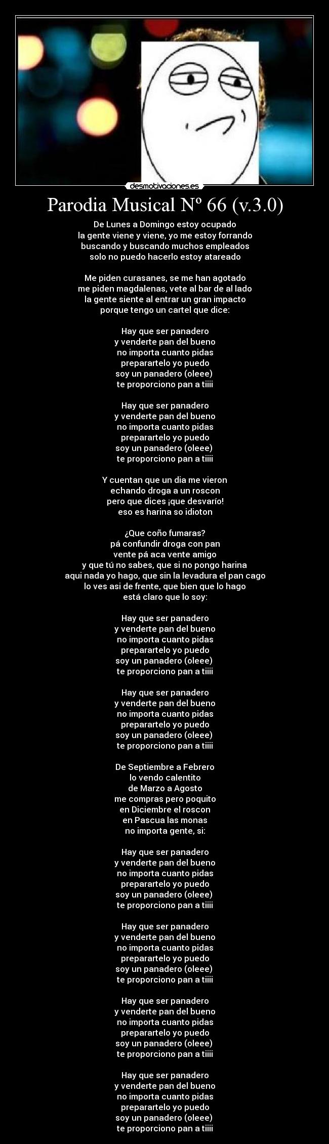 Parodia Musical Nº 66 (v.3.0) - De Lunes a Domingo estoy ocupado
la gente viene y viene, yo me estoy forrando
buscando y buscando muchos empleados
solo no puedo hacerlo estoy atareado
Me piden curasanes, se me han agotado
me piden magdalenas, vete al bar de al lado
la gente siente al entrar un gran impacto
porque tengo un cartel que dice:
Hay que ser panadero
y venderte pan del bueno
no importa cuanto pidas
preparartelo yo puedo
soy un panadero (oleee)
te proporciono pan a tiiii
Hay que ser panadero
y venderte pan del bueno
no importa cuanto pidas
preparartelo yo puedo
soy un panadero (oleee)
te proporciono pan a tiiii
Y cuentan que un dia me vieron
echando droga a un roscon
pero que dices ¡que desvarío!
eso es harina so idioton
¿Que coño fumaras?
pá confundir droga con pan
vente pá aca vente amigo
y que tú no sabes, que si no pongo harina
aqui nada yo hago, que sin la levadura el pan cago
lo ves asi de frente, que bien que lo hago
está claro que lo soy:
Hay que ser panadero
y venderte pan del bueno
no importa cuanto pidas
preparartelo yo puedo
soy un panadero (oleee)
te proporciono pan a tiiii
Hay que ser panadero
y venderte pan del bueno
no importa cuanto pidas
preparartelo yo puedo
soy un panadero (oleee)
te proporciono pan a tiiii
De Septiembre a Febrero
lo vendo calentito
de Marzo a Agosto
me compras pero poquito
en Diciembre el roscon
en Pascua las monas
no importa gente, si:
Hay que ser panadero
y venderte pan del bueno
no importa cuanto pidas
preparartelo yo puedo
soy un panadero (oleee)
te proporciono pan a tiiii
Hay que ser panadero
y venderte pan del bueno
no importa cuanto pidas
preparartelo yo puedo
soy un panadero (oleee)
te proporciono pan a tiiii
Hay que ser panadero
y venderte pan del bueno
no importa cuanto pidas
preparartelo yo puedo
soy un panadero (oleee)
te proporciono pan a tiiii
Hay que ser panadero
y venderte pan del bueno
no importa cuanto pidas
preparartelo yo puedo
soy un panadero (oleee)
te proporciono pan a tiiii