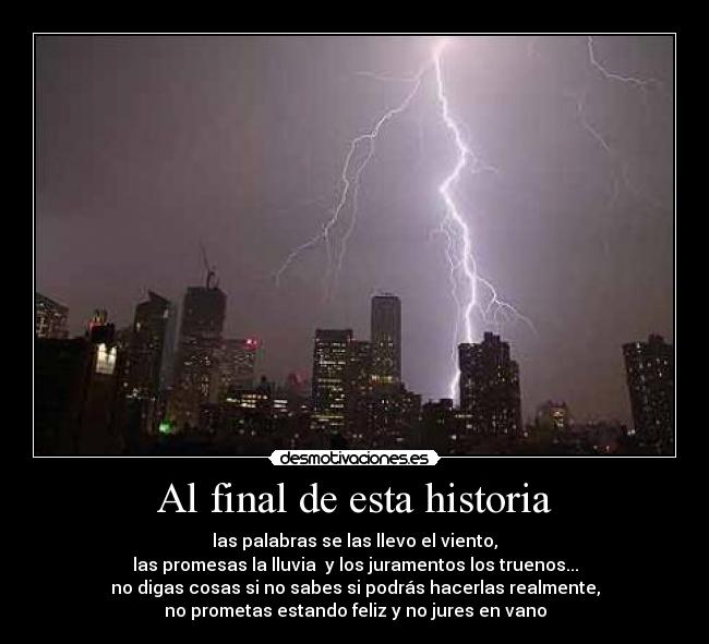Al final de esta historia - las palabras se las llevo el viento,
las promesas la lluvia y los juramentos los truenos...
no digas cosas si no sabes si podrás hacerlas realmente,
no prometas estando feliz y no jures en vano