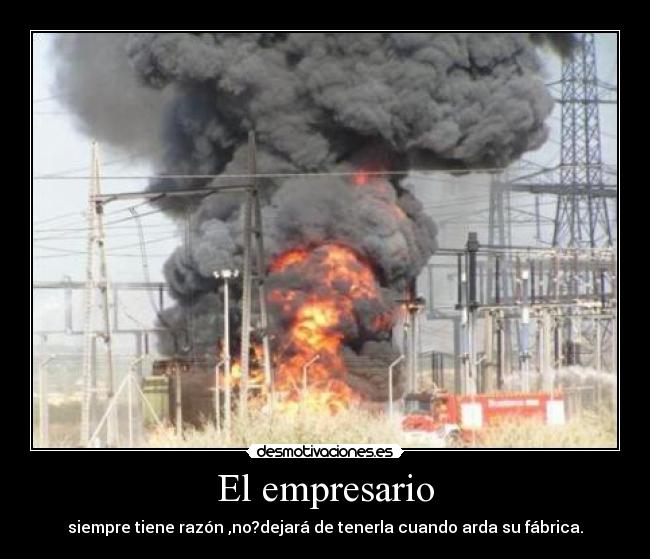 El empresario - siempre tiene razón ,no?dejará de tenerla cuando arda su fábrica.