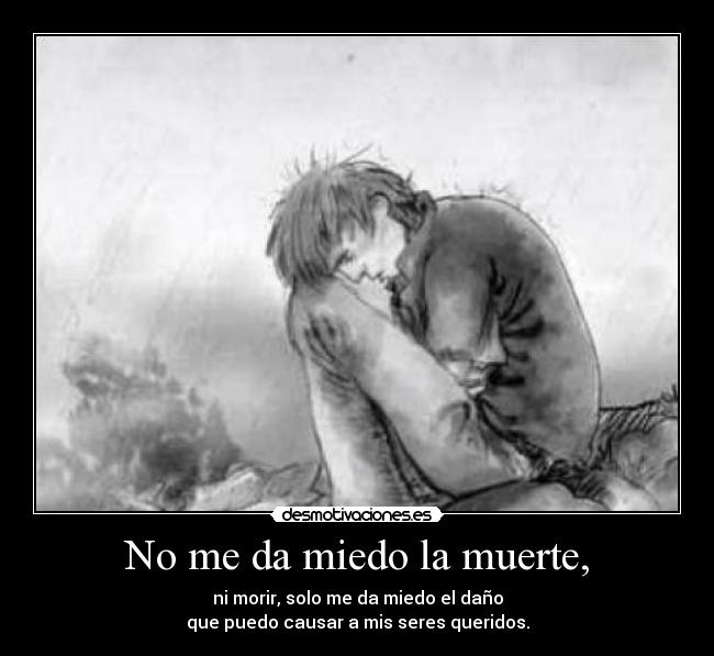 No me da miedo la muerte, - ni morir, solo me da miedo el daño
que puedo causar a mis seres queridos.