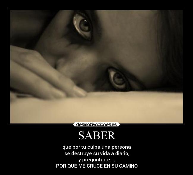 SABER - que por tu culpa una persona
se destruye su vida a diario,
y preguntarte....
POR QUE ME CRUCE EN SU CAMINO