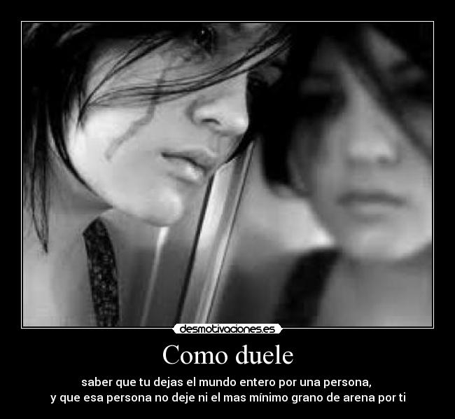 Como duele - saber que tu dejas el mundo entero por una persona, 
y que esa persona no deje ni el mas mínimo grano de arena por ti