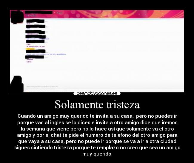 Solamente tristeza - Cuando un amigo muy querido te invita a su casa,  pero no puedes ir
porque vas al ingles se lo dices e invita a otro amigo dice que iremos
la semana que viene pero no lo hace así que solamente va el otro
amigo y por el chat te pide el numero de telefono del otro amigo para
que vaya a su casa, pero no puede ir porque se va a ir a otra ciudad
sigues sintiendo tristeza porque te remplazo no creo que sea un amigo
muy querido.