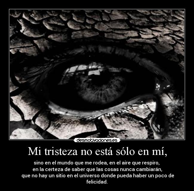 Mi tristeza no está sólo en mí, - sino en el mundo que me rodea, en el aire que respiro, 
en la certeza de saber que las cosas nunca cambiarán,
 que no hay un sitio en el universo donde pueda haber un poco de felicidad.