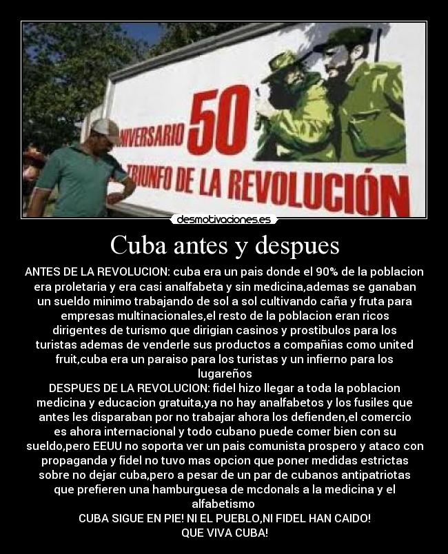 Cuba antes y despues - ANTES DE LA REVOLUCION: cuba era un pais donde el 90% de la poblacion
era proletaria y era casi analfabeta y sin medicina,ademas se ganaban
un sueldo minimo trabajando de sol a sol cultivando caña y fruta para
empresas multinacionales,el resto de la poblacion eran ricos
dirigentes de turismo que dirigian casinos y prostibulos para los
turistas ademas de venderle sus productos a compañias como united
fruit,cuba era un paraiso para los turistas y un infierno para los
lugareños
DESPUES DE LA REVOLUCION: fidel hizo llegar a toda la poblacion
medicina y educacion gratuita,ya no hay analfabetos y los fusiles que
antes les disparaban por no trabajar ahora los defienden,el comercio
es ahora internacional y todo cubano puede comer bien con su
sueldo,pero EEUU no soporta ver un pais comunista prospero y ataco con
propaganda y fidel no tuvo mas opcion que poner medidas estrictas
sobre no dejar cuba,pero a pesar de un par de cubanos antipatriotas
que prefieren una hamburguesa de mcdonals a la medicina y el
alfabetismo
CUBA SIGUE EN PIE! NI EL PUEBLO,NI FIDEL HAN CAIDO!
QUE VIVA CUBA!