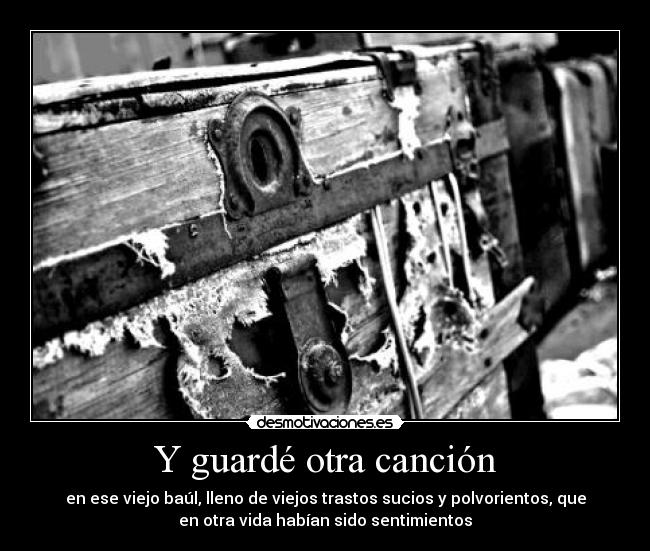 Y guardé otra canción - en ese viejo baúl, lleno de viejos trastos sucios y polvorientos, que
en otra vida habían sido sentimientos