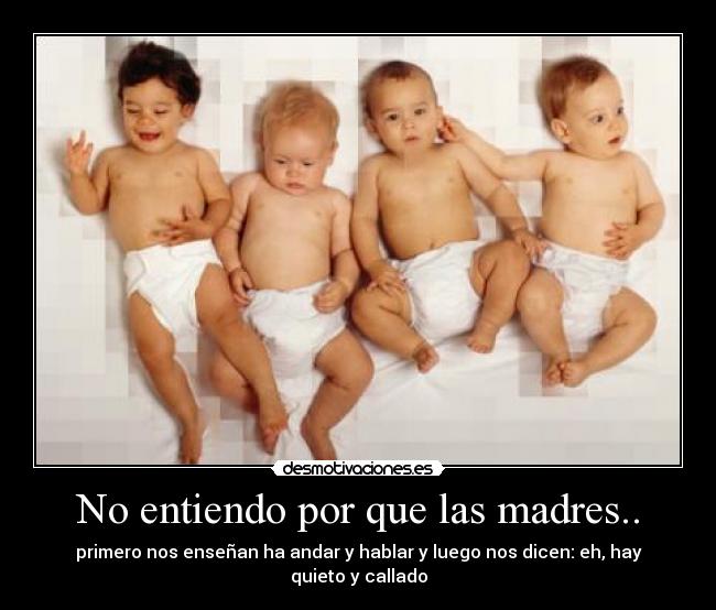 No entiendo por que las madres.. - primero nos enseñan ha andar y hablar y luego nos dicen: eh, hay quieto y callado
