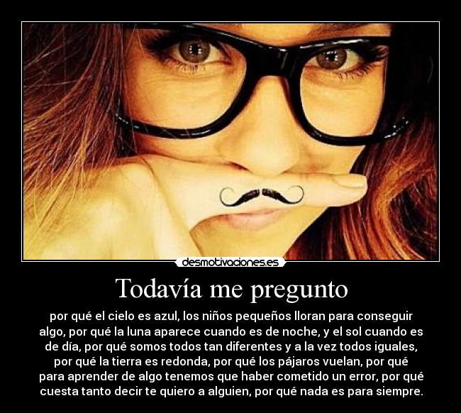 Todavía me pregunto - por qué el cielo es azul, los niños pequeños lloran para conseguir
algo, por qué la luna aparece cuando es de noche, y el sol cuando es
de día, por qué somos todos tan diferentes y a la vez todos iguales,
por qué la tierra es redonda, por qué los pájaros vuelan, por qué
para aprender de algo tenemos que haber cometido un error, por qué
cuesta tanto decir te quiero a alguien, por qué nada es para siempre.