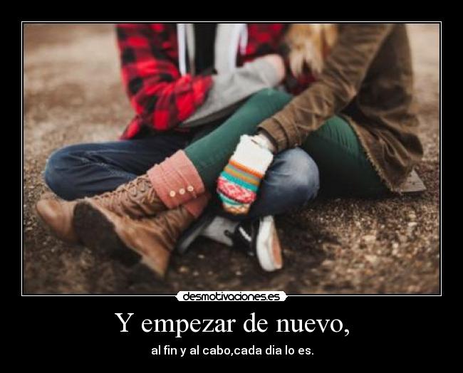 Y empezar de nuevo, - al fin y al cabo,cada dia lo es.
