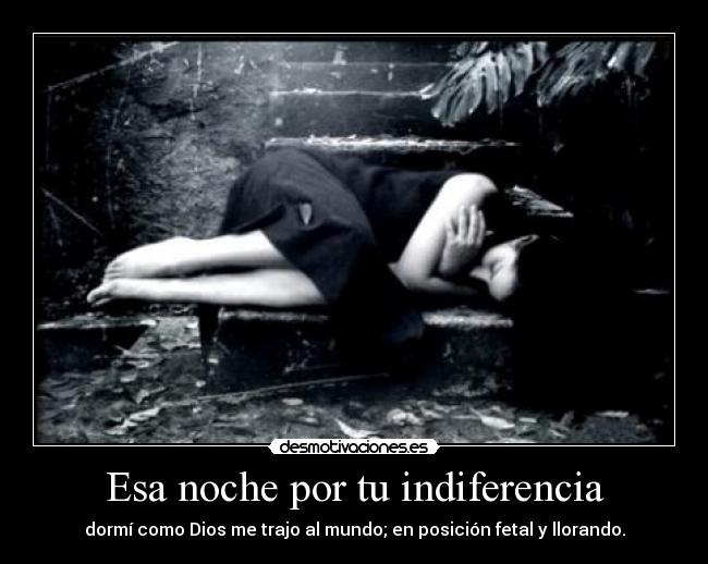 Esa noche por tu indiferencia - dormí como Dios me trajo al mundo; en posición fetal y llorando.