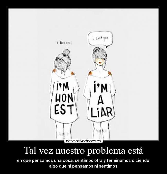 Tal vez nuestro problema está - en que pensamos una cosa, sentimos otra y terminamos diciendo 
algo que ni pensamos ni sentimos.