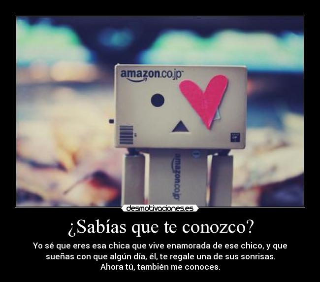 ¿Sabías que te conozco? - Yo sé que eres esa chica que vive enamorada de ese chico, y que
sueñas con que algún día, él, te regale una de sus sonrisas.
Ahora tú, también me conoces.