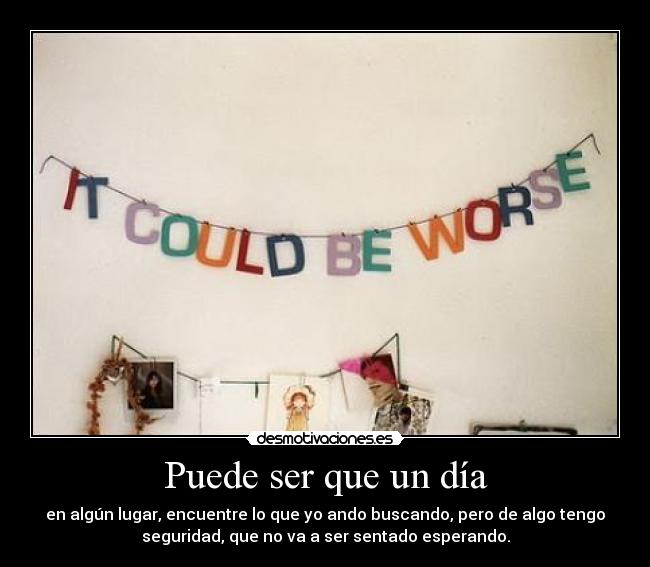 Puede ser que un día - en algún lugar, encuentre lo que yo ando buscando, pero de algo tengo
seguridad, que no va a ser sentado esperando.