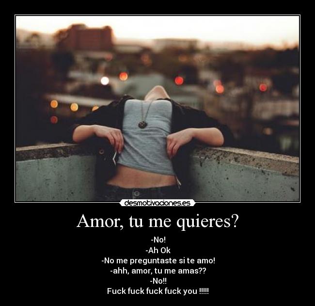 Amor, tu me quieres? - -No!
-Ah Ok
-No me preguntaste si te amo!
-ahh, amor, tu me amas??
-No!!
Fuck fuck fuck fuck you !!!!!