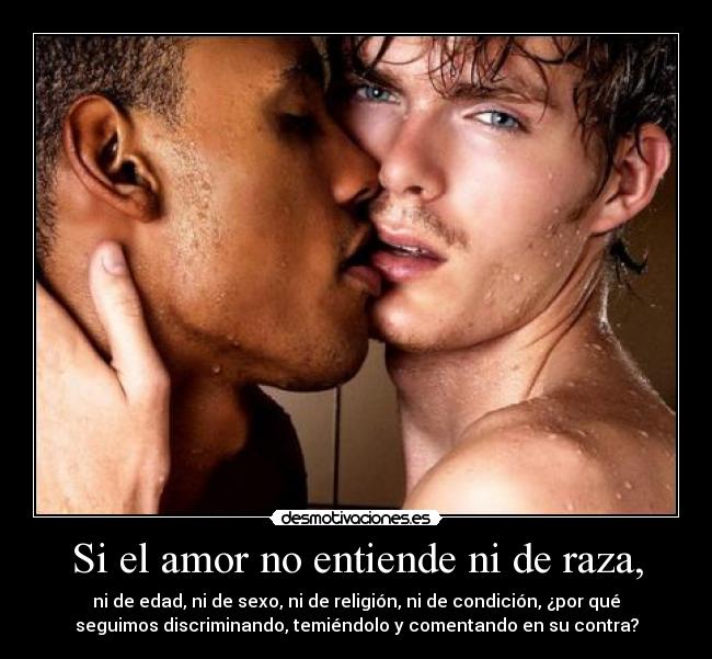 Si el amor no entiende ni de raza, - ni de edad, ni de sexo, ni de religión, ni de condición, ¿por qué
seguimos discriminando, temiéndolo y comentando en su contra?