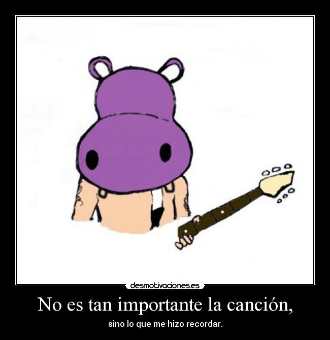 No es tan importante la canción, - sino lo que me hizo recordar.