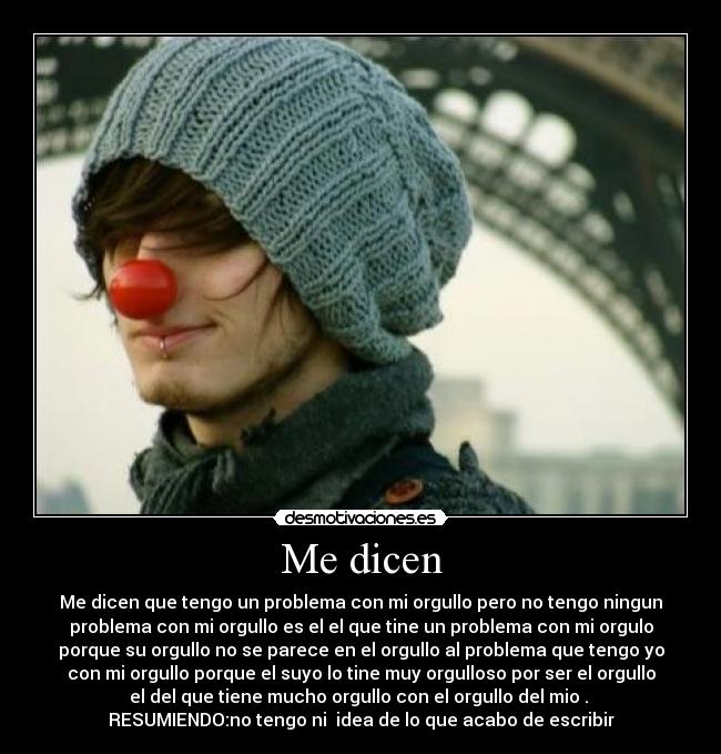 Me dicen - Me dicen que tengo un problema con mi orgullo pero no tengo ningun
problema con mi orgullo es el el que tine un problema con mi orgulo
porque su orgullo no se parece en el orgullo al problema que tengo yo
con mi orgullo porque el suyo lo tine muy orgulloso por ser el orgullo
el del que tiene mucho orgullo con el orgullo del mio .
RESUMIENDO:no tengo ni idea de lo que acabo de escribir