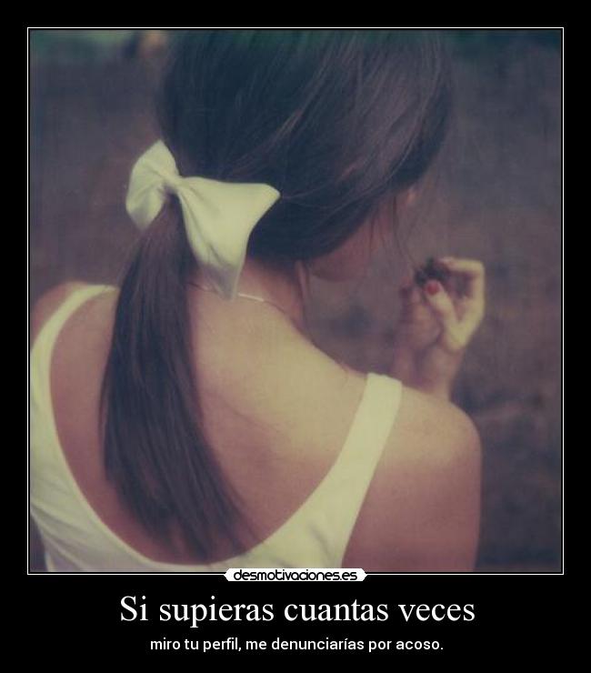 Si supieras cuantas veces - miro tu perfil, me denunciarías por acoso.