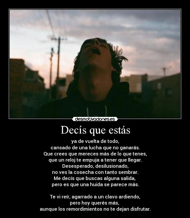 Decís que estás - ya de vuelta de todo,
cansado de una lucha que no ganarás.
Que crees que mereces más de lo que tenes,
que un reloj te empuja a tener que llegar.
Desesperado, desilusionado,
no ves la cosecha con tanto sembrar.
Me decís que buscas alguna salida, 
pero es que una huida se parece más.

Te vi reír, agarrado a un clavo ardiendo,
pero hoy querés más, 
aunque los remordimientos no te dejan disfrutar.