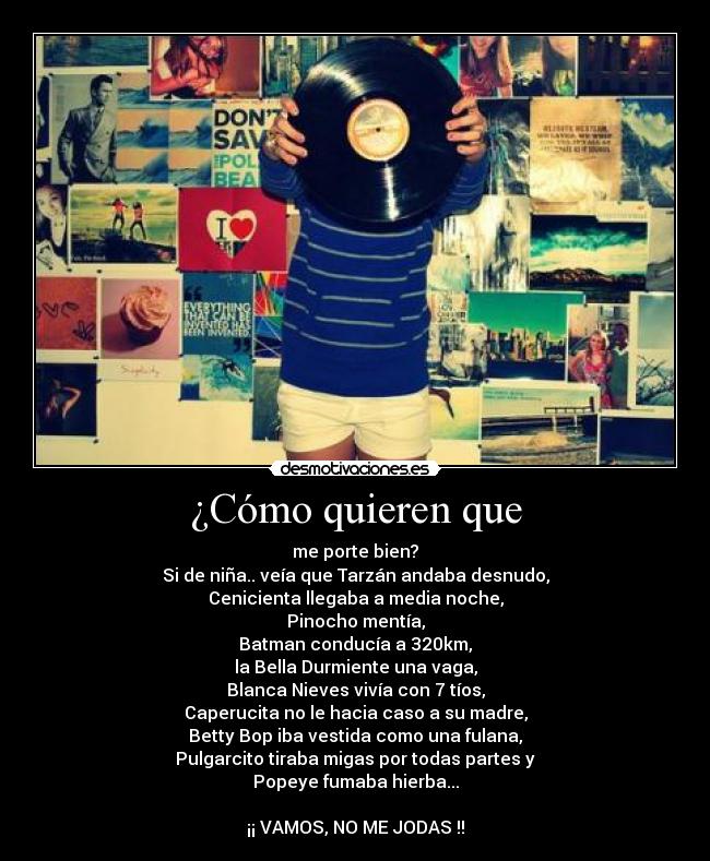 ¿Cómo quieren que - me porte bien?
Si de niña.. veía que Tarzán andaba desnudo,
Cenicienta llegaba a media noche,
Pinocho mentía,
Batman conducía a 320km,
la Bella Durmiente una vaga,
Blanca Nieves vivía con 7 tíos,
Caperucita no le hacia caso a su madre,
Betty Bop iba vestida como una fulana,
Pulgarcito tiraba migas por todas partes y
Popeye fumaba hierba...

¡¡ VAMOS, NO ME JODAS !!