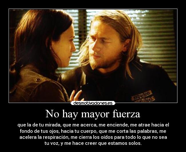 No hay mayor fuerza - que la de tu mirada, que me acerca, me enciende, me atrae hacia el
fondo de tus ojos, hacia tu cuerpo, que me corta las palabras, me
acelera la respiración, me cierra los oídos para todo lo que no sea
tu voz, y me hace creer que estamos solos.