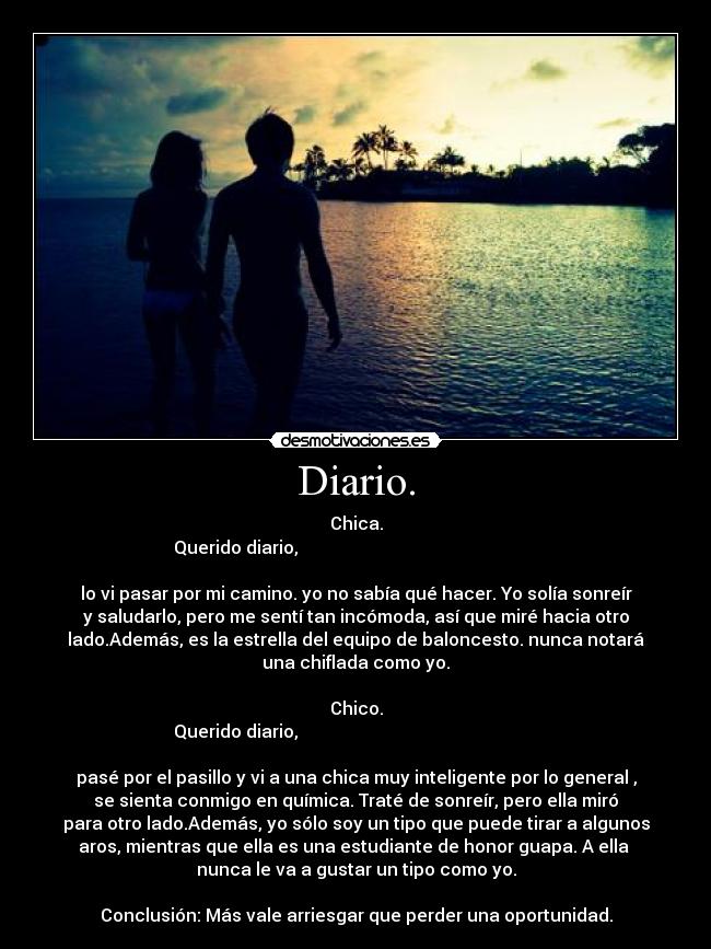 Diario. - Chica.
Querido diario,
lo vi pasar por mi camino. yo no sabía qué hacer. Yo solía sonreír
y saludarlo, pero me sentí tan incómoda, así que miré hacia otro
lado.Además, es la estrella del equipo de baloncesto. nunca notará
una chiflada como yo.
Chico.
Querido diario,
pasé por el pasillo y vi a una chica muy inteligente por lo general ,
se sienta conmigo en química. Traté de sonreír, pero ella miró
para otro lado.Además, yo sólo soy un tipo que puede tirar a algunos
aros, mientras que ella es una estudiante de honor guapa. A ella
nunca le va a gustar un tipo como yo.
Conclusión: Más vale arriesgar que perder una oportunidad.